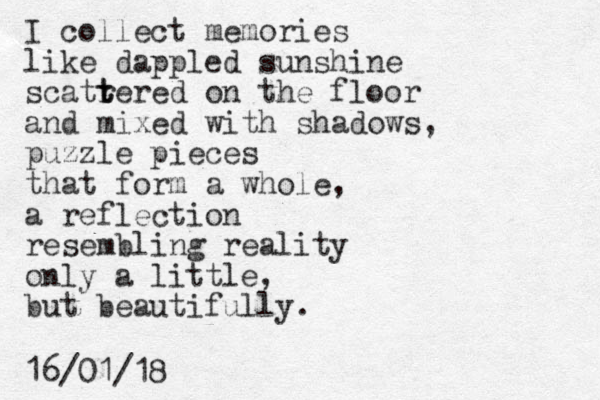 I collect memories like dappled sunshine scatrered t t on the floor and mixed with shadows, puzzle pieces that form a whole, a reflection resembling reality only a little, but beautifully. 16/01/18