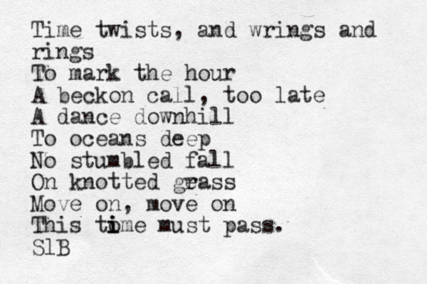 Time twists, and wrings and rings To mark the hour A beckon call, too late A dance downhill To oceans deep No stumbled fall On knotted ge rass Move on, move on This to i i ime must pass. SlB 