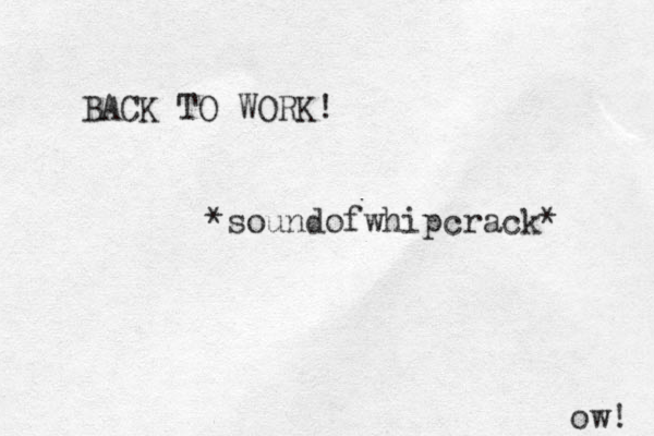 BACK TO WORK! *soundofwhipcrack* ow! 