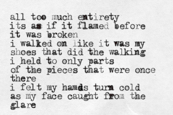 all too much entirety its as if it flamed before it was broken i walled k on like it was my shoes that did the walking i held to only parts of the pieces that were once there i felt my hams ds d turn cold as my face caught from the glare