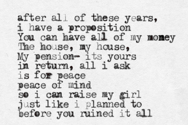 after all of these years, i have a proposition You can have all of my momey n n The house, my house, My pension- its yours in return, all i ask is for peace peace of mind so i can raise my girl just like i planned to before you ruined it all 