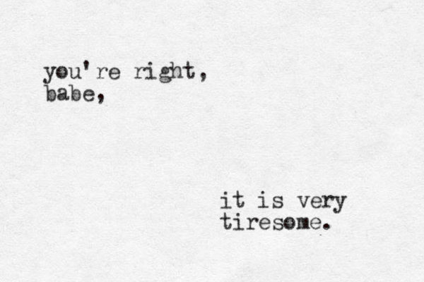 you're right, babe, it is very tiresome. 