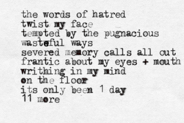 the words of hatred twist my face tempted by the pugnacious wastw e eful ways severed memory calls all out frantic about my eyes + mouth writhing in my mind on the floor its only been 1 day 11 more