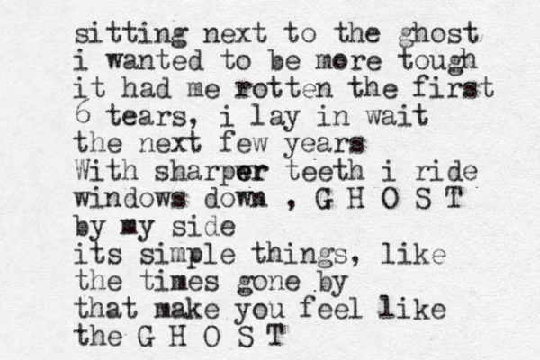 sitting next to the ghost i wanted to be more tough it had me rotten the first 6 tears, i lay in wait the next few years With sharpw er e er teeth i ride windows down , G H O S T by my side its simple things, like the times gone by that make you feel like the G H O S T