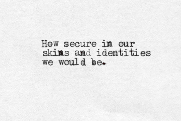 How secure in our skins and identities we would be.