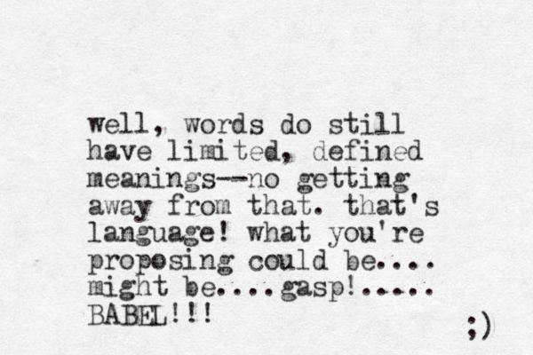 well, words do still have limited, defined meanings--no getting away from that. that's language! what you're proposing could be.... might be....gasp!..... BABEL!!! ;) 