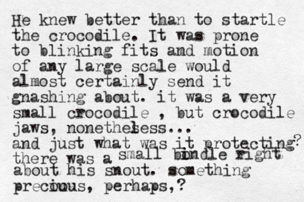 He knew better than to startle the crocodile. It was prone to blinking fits am nd motion of any large scale would almost certainly send it gnashing about. it was a very small crocodile , but crocodile jaws, nonethes l less... and just what was it protecting there was a ? small bondle i i right about his snout. something precou ious, perhaps,? 