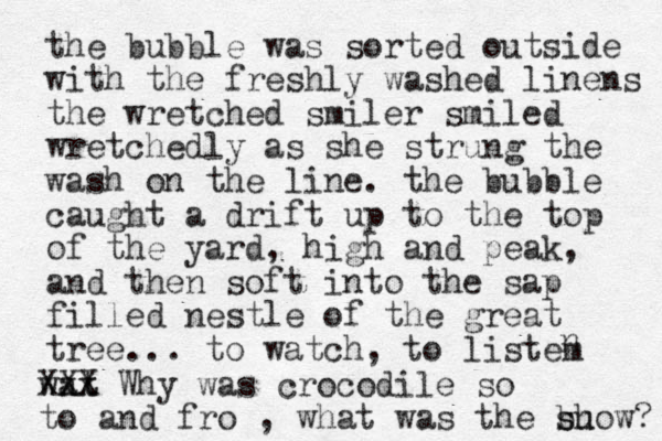 the bubble was sorted outside with the freshly washed linens the wretched smiler smiled wretchedly as she strung the wash on the line. the bubble caught a drift up to the top of the yard, high and peak, and then soft into the sap filled nestle of the great tree... to watch, to listem n wat xx XXX Why was crocodile so to and fro , what was the bu s show? 