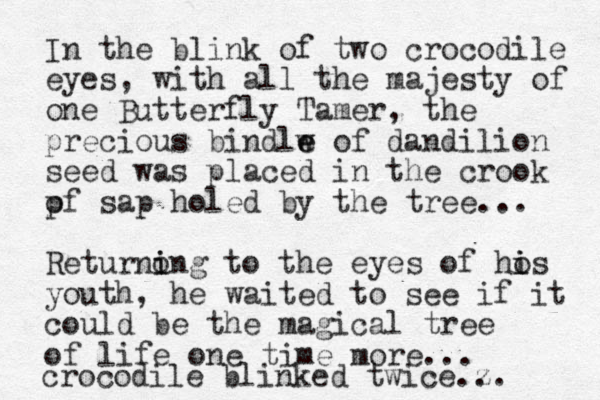 In the blink of two crocodile eyes, with all the majesty of one Butterfly Tamer, the precious bindlw e e of dandilion seed was placed in the crook pf o sap holed by the tree... Returnong i i to the eyes of hos i i youth, he waited to see if it could be the magical tree of life one time more... crocodile blinked twice.z .. 