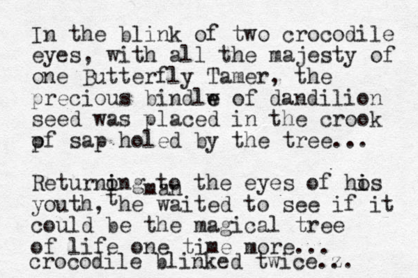 In the blink of two crocodile eyes, with all the majesty of one Butterfly Tamer, the precious bindlw e e of dandilion seed was placed in the crook pf o sap holed by the tree... Returnong i i to the eyes of hos i i youth, he waited to see if it could be the magical tree of life one time more... crocodile blinked twice.z .. t man 