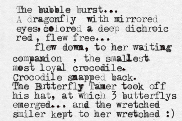 The bubble burst... A dragonfly with mirrored eyes i colored a deep dichroic red , , flew free... flew down, to her waiting companion , the smallest most loyal crocodile. Crocodile snapped back. The Butterfly Tamer took off his hat, at which 3 butterflys emerged... and the wretched smiler kept to her wretched :) 