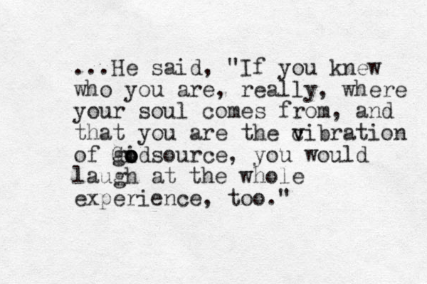 ...He said, "If you knew who you are, really, where your soul comes from, and that you are the cibration v v v of Gidsource o o o o g , you would laugh at the whole experience, too."