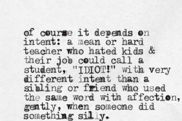 of course it depends on intent: a mean or hard teacher who hated kids & their job could call a student, "IDIOT!" with very different intent than a sibling or friend who used the same word with affectio n, gently, when someone did something silly.