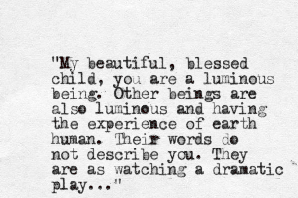 "My beautiful, blessed child, you are a luminous being. Other beings are also luminous and having the experience of earth human. Their words do not describe you. They are as watching a dramatic play..."