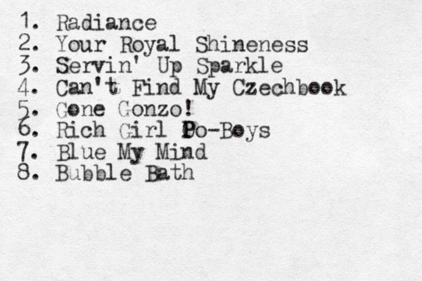 1. Radiance 2. Your Royal Shineness 3. Servin' Up Sparkle 4. Can't Find My Czechbook 5. Gone Gonzo! 6. Rich Girl O P Po -Boys 7. Blue My Mind 8. Bubble Bath