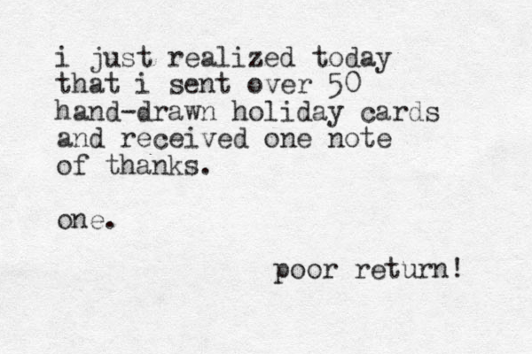 i just realized today that i sent over 50 hand-drawn holiday cards and received one note of thanks. one. poor return! 