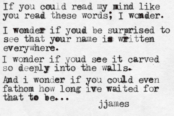 If you could read my mind like you read these words; I wonder. I wonder if youd be surprised to see that your name is written everywhere. I wonder if youd see it carved so deeply into the walls. And i wonder if you could even fathom how long ive waited for that to be... jjames 