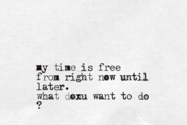 my time is free from right now until later. what donu want to do x ?