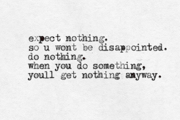 expect nothing. so u wont be disappointed. do nothing. when you do something, youll get nothing anyway. 