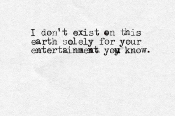 I don't exist on this earth solely for your entertainment yoy know. u u u 