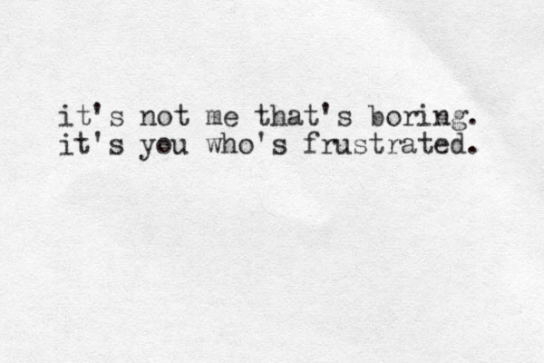 it's not me that's boring. it's you who's frustrated. 