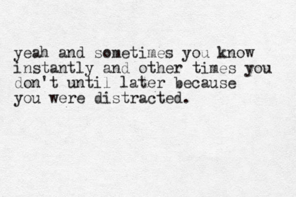 yeah and sometimes you know instantly and other times you don't until later because you were distracted.