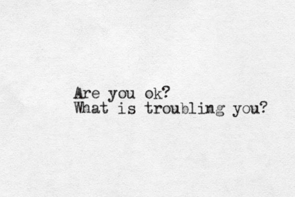 Are you ok? What is troubling you? 