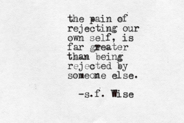 the pain of rejecting our own self, is far greater than being rejected by someone else. -s.f. Wise