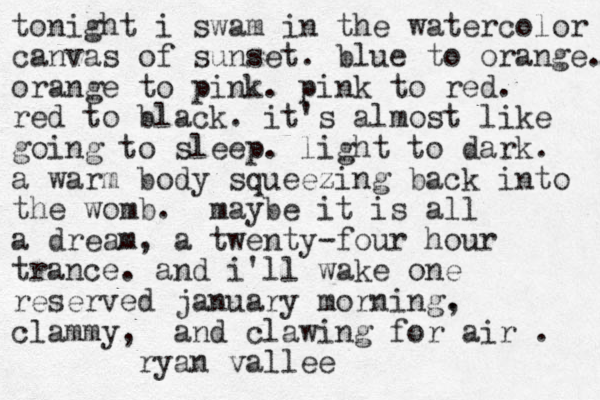 tonight i swam in the watercolor canvas of sunset. blue to orange. orange to pink. pink to red. red to black. it's almost like going to sleep. light to dark. a warm body squeezing back into the womb. maybe it is all a dream, a twenty-four hour trance. and i'll wake one reserved january morning. , clammy, and clawing for air . ryan vallee 
