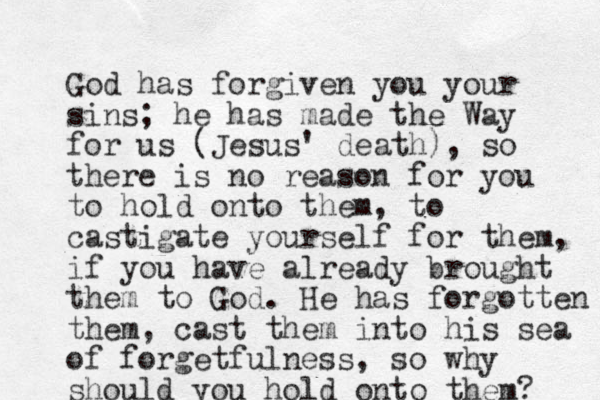 God has forgiven you your sins; he has made the Way for us (Jesus' death), so there is no reason for you to hold onto them, to castigate yourself for the m, if you have already brought them to God. He has forgotten them, cast them into his sea of forgetfulness, so why should you hold onto them? 