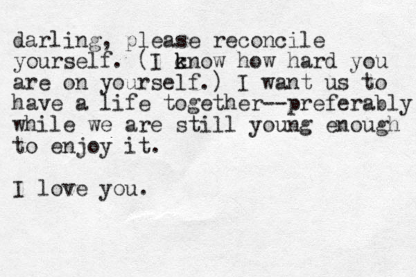 darling, please reconcile yourself. (I c k know how hard you are on yourself.) I want us to have a life together--preferably while we are still young enough to enjoy it. I love you.