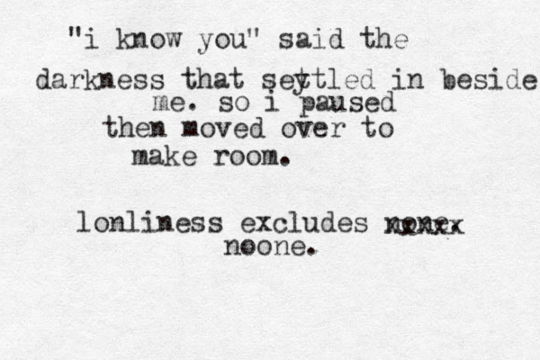 "i know you" said the darkness that sey ttled in beside me. so i paused then moved over to make room. lonliness excludes none. xxxxx noone.