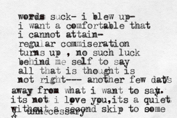 words suck- i blew up- i want a comfortable that i cannot attain- regular commiseration turns up , no such luck behind me self to say all that is thought is not right--- another few dats y away from what i want to sat u y. its not i lpve ypu i o o , ts a quiet without a second skip to o s some u x unnecessary 