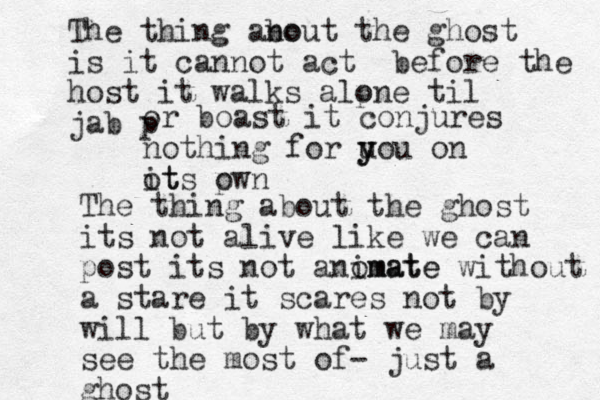 The thing ano bout the ghost is it cannot act before the host it walks alpne o til jab p or boast it conjures nothing for u y you on ot its p own The thing about the ghost its not alive like we can post its not anomate imate without a stare it scares not by will but by what we may see the most of- just a ghost