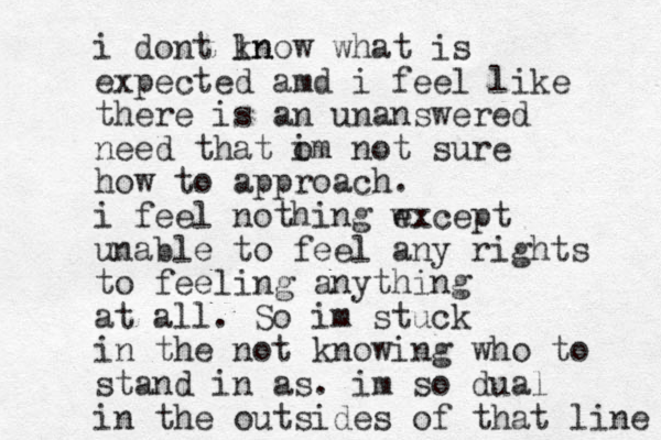 i dont ln know what is expected amd i feel like there is an unanswered need that om i not sure how to approach. i feel nothing wxcept e unable to feel any rights to feeling anything at all. So im stuck in the not knowing who to stand in as. im so dual in the outsides of that line 