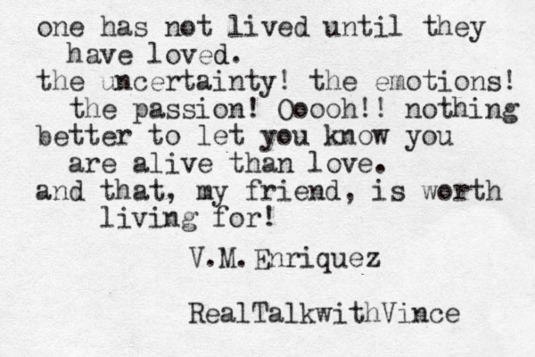 one has not lived until they have loved d . the uncertainty! the emotions! the passion! Ooooh!! nothing better to let you know you are alive than love. and that, my friend, is worth living for! V.M.Enriquez RealTalkwithVince 