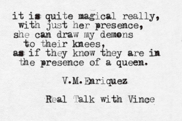 it is quite magical really, with just her presence , she can draw my demons to their knees, as if they know they are in the presence of a queen. V.M.Enriquez Real Talk with Vince 