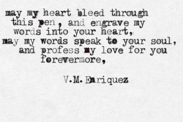 may my heart bleed through this pen , and engrave my words into your heart, may my words speak to your soul, and profess my love for you forevermore, . V.M.Enriquez 