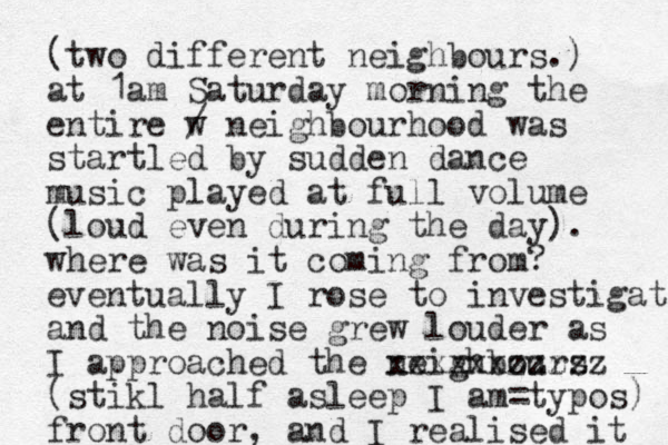 (two different neighbours.) at 1am Saturday morning the entire w / neighbourhood was startled by sudden dance music played at full volume (loud even during the day). where was it coming from? eventually I rose to investigate and the noise grew louder as I approached the neighbours xxxxxxzzzzz (stikl half asleep I am=typos) front door, and I realised it 