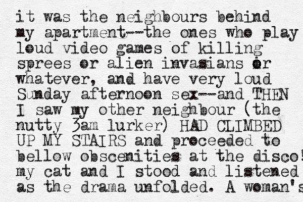 it was the neighbours behind my apartment--the ones who play loud video games of killing sprees or alien invasians i o or whatever, and have very loud Sunday afternoon sex--and THE N I saw my other neighbour (the nutty 3am lurker) HAD CLIMBED UP MY STAIRS and proceeded to bellow obscenities at the disco! my cat and I stood and listened as the drama unfolded. A woman's 