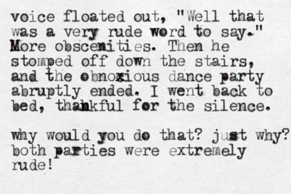 voice floated out, "Well that was a very rude word to say." More obscenities. Then he stomped off down the stairs, and the obnoc x xious dance party abruptly ended. I went back to bed, thabkful n n for the silence. why would you do that? just why? both parties were extremely rude!