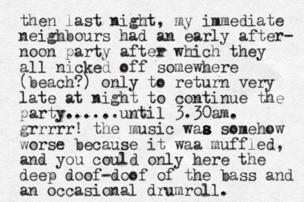 then last night, my immediate neighbours had a n early after- noon party after which they all nicked off somewhere (beach?) only to return very late at night to continue the party......until 3.30am. grrrrr! the music waa s s s omehow worse because it waa muffled, and you could only here the deep doof-doof of the bass and an occasional drumroll.