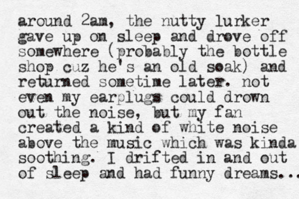 around 2am , the nutty lurker gave up on sleep and drove off somewhere (probably the bottle shop cuz he's an old soak) and returned sometime later. not even my earplugs could drown out the noise, but my fan created a kind of white noise above the music which was kinda soothing. I drifted in and out of sleep and had funny dreams.... 