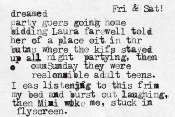 dreamed party goers goinh g home bidding Laura farewell told her of a place oit in thr butns where the kifs stayed up all o ll night partying, the n ommSunday they were reslonsible adult teens. I eas listenjf ing to this frim my bed and burst out laughing, the n Mimi wike o me, stuck in flyscreen. Fri & Sat! 