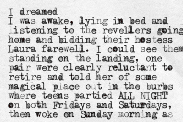 I dreamed I was awake, lying in bed and listening to the revellers going home and bidding their hostess Laura farewell. I could see them standing on the landing, one pair were clearly reluctant to retire and told her of some magical place out in the burbs where teens partied ALL NIGHT on both Fridays and Saturdays, then woke on Su day n morning as 