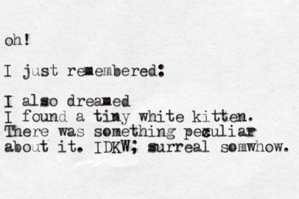 oh! I just remembered: I also dreamed I found a tiny white kitten. There was something pex c culiar about it. IDKW, ; surreal somwhow. 