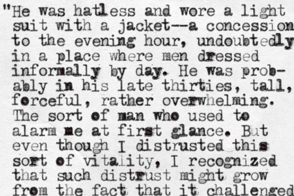 "He was hatless and wore a light suit with a jacket--a concession to the evening hour , undoubtedly, in a place where men dressed informally by day. He was prob- ably in his late thirties, tall, forceful, rather overwhelming. The sort of man who used to alarm me at first glance. But even though I distrusted this sort of vitality, I recognized that such distrust might grow from the fact that it challenged 