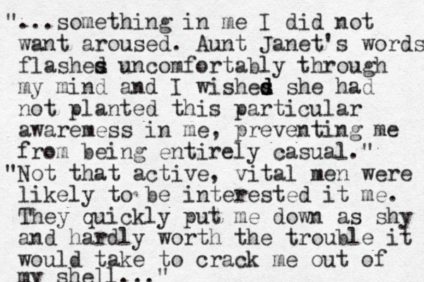 "...something in me I did not want aroused. Aunt Janet's words flashes d s uncomfortably through my mind and I wishes d d s d she had not planted this particular awaremess in me, preventing me from being entirely casual." "Not that active, vital men were likely to be interested it me. They quickly put me down as shy and hardly worth the trouble it would take to crack me out of my shell..."