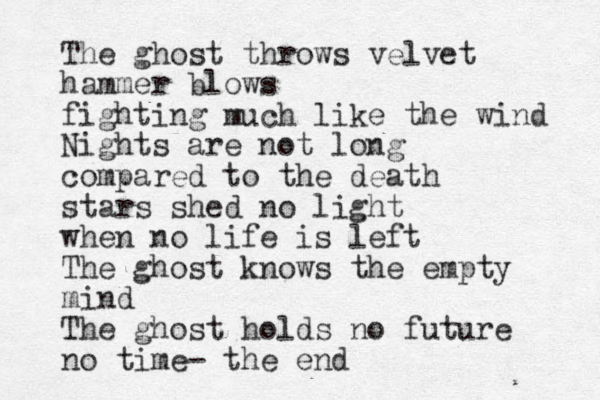 The ghost throws velvet hammer blows fighting much like the wind Night s are not long compared to the death stars shed no light when no life is left The ghost knows the empty mind The ghost holds no future no time- the end