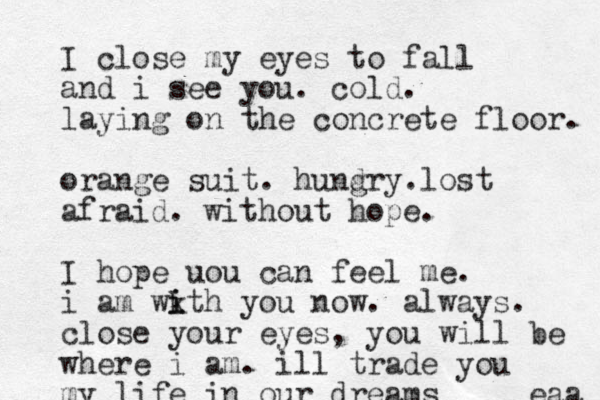 I close my eyes to fall and i see you. cold. laying on the concrete floor. orange suit. hund gry.lost afraid . without hope. I hope uou can feel me. i am wkt i i h you now. always. close your eyes, you will be where i am. ill trade you my life in our dreams eaa 